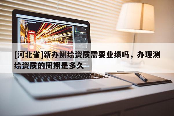 [河北省]新辦測繪資質(zhì)需要業(yè)績嗎，辦理測繪資質(zhì)的周期是多久
