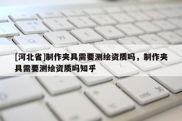 [河北省]制作夾具需要測(cè)繪資質(zhì)嗎，制作夾具需要測(cè)繪資質(zhì)嗎知乎