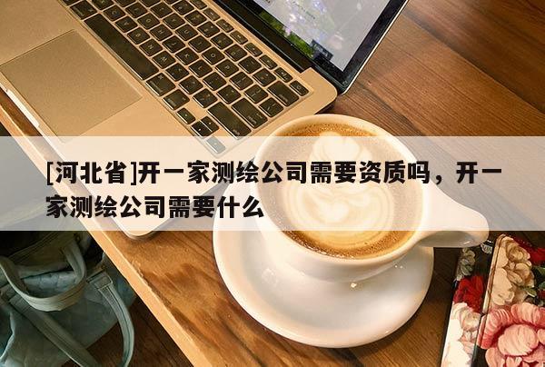 [河北省]開一家測繪公司需要資質(zhì)嗎，開一家測繪公司需要什么