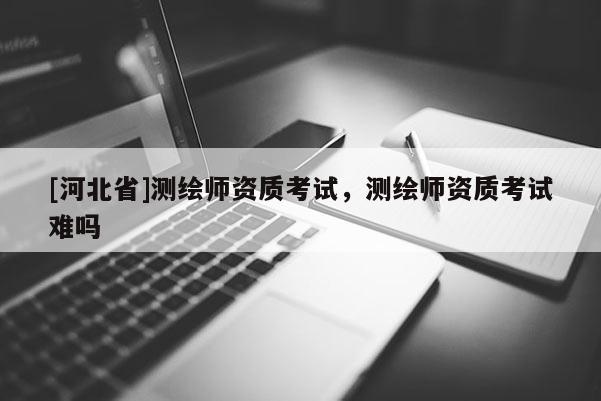 [河北省]測(cè)繪師資質(zhì)考試，測(cè)繪師資質(zhì)考試難嗎