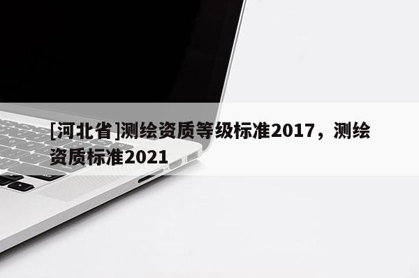 [河北省]測繪資質(zhì)等級標(biāo)準(zhǔn)2017，測繪資質(zhì)標(biāo)準(zhǔn)2021