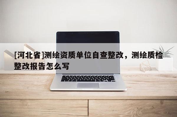 [河北省]測繪資質單位自查整改，測繪質檢整改報告怎么寫
