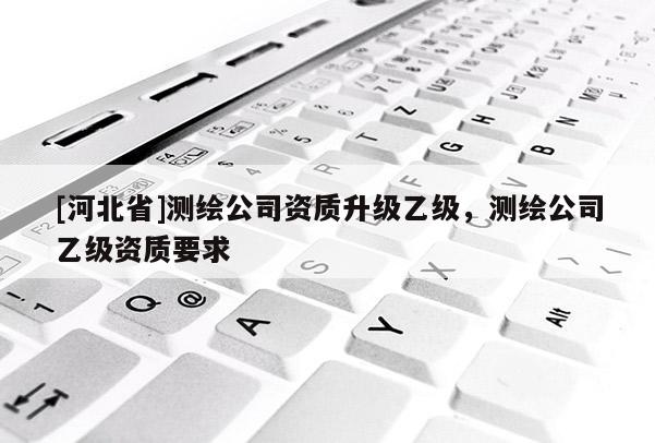 [河北省]測繪公司資質(zhì)升級乙級，測繪公司乙級資質(zhì)要求