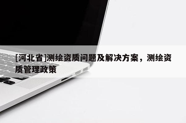 [河北省]測(cè)繪資質(zhì)問(wèn)題及解決方案，測(cè)繪資質(zhì)管理政策