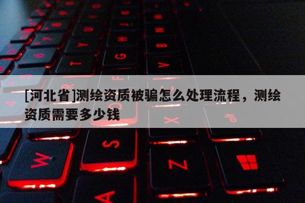 [河北省]測(cè)繪資質(zhì)被騙怎么處理流程，測(cè)繪資質(zhì)需要多少錢