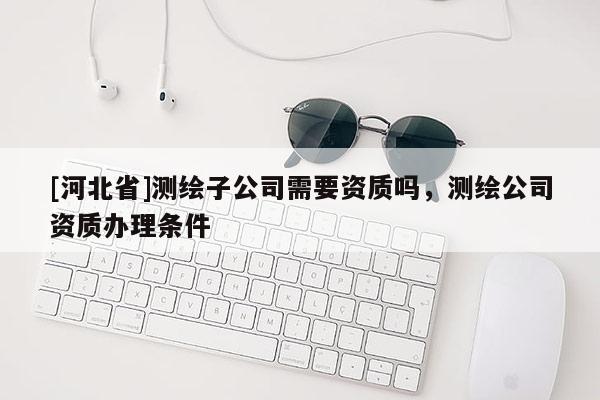 [河北省]測繪子公司需要資質(zhì)嗎，測繪公司資質(zhì)辦理?xiàng)l件