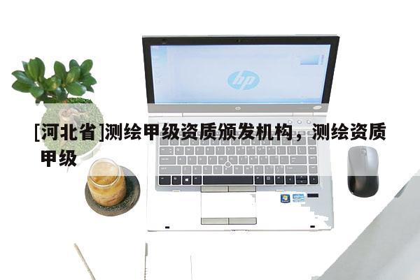[河北省]測(cè)繪甲級(jí)資質(zhì)頒發(fā)機(jī)構(gòu)，測(cè)繪資質(zhì) 甲級(jí)