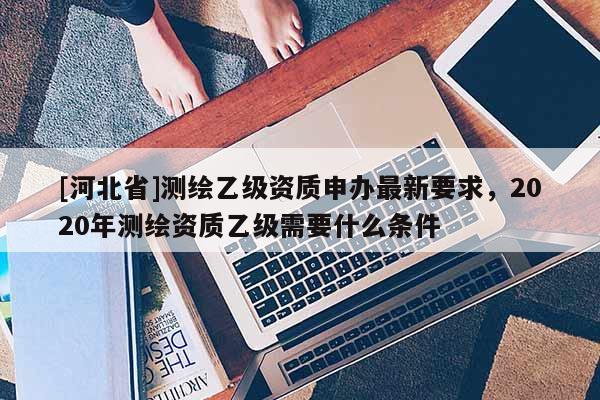 [河北省]測(cè)繪乙級(jí)資質(zhì)申辦最新要求，2020年測(cè)繪資質(zhì)乙級(jí)需要什么條件