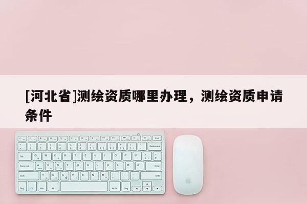 [河北省]測繪資質(zhì)哪里辦理，測繪資質(zhì)申請條件