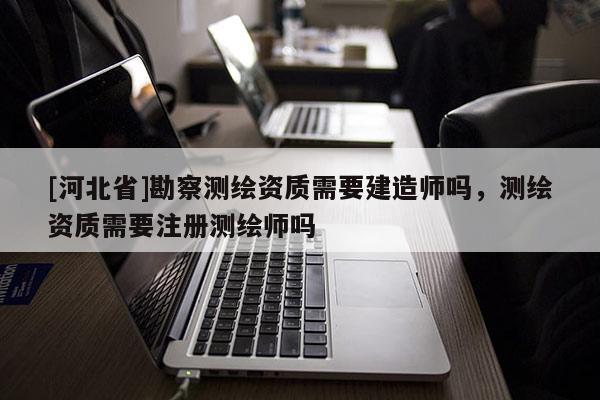 [河北省]勘察測(cè)繪資質(zhì)需要建造師嗎，測(cè)繪資質(zhì)需要注冊(cè)測(cè)繪師嗎