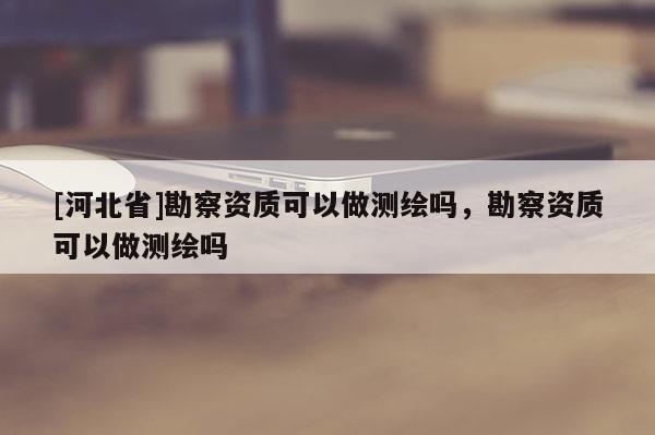 [河北省]勘察資質(zhì)可以做測(cè)繪嗎，勘察資質(zhì)可以做測(cè)繪嗎