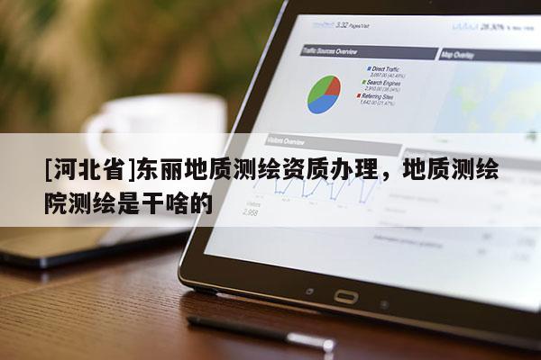 [河北省]東麗地質(zhì)測繪資質(zhì)辦理，地質(zhì)測繪院測繪是干啥的