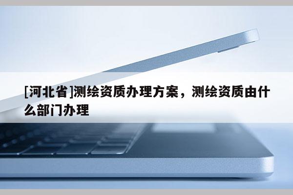 [河北省]測繪資質(zhì)辦理方案，測繪資質(zhì)由什么部門辦理