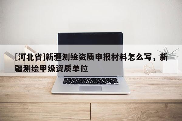 [河北省]新疆測(cè)繪資質(zhì)申報(bào)材料怎么寫，新疆測(cè)繪甲級(jí)資質(zhì)單位