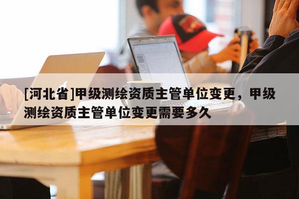 [河北省]甲級(jí)測(cè)繪資質(zhì)主管單位變更，甲級(jí)測(cè)繪資質(zhì)主管單位變更需要多久