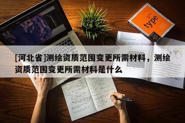 [河北省]測繪資質(zhì)范圍變更所需材料，測繪資質(zhì)范圍變更所需材料是什么