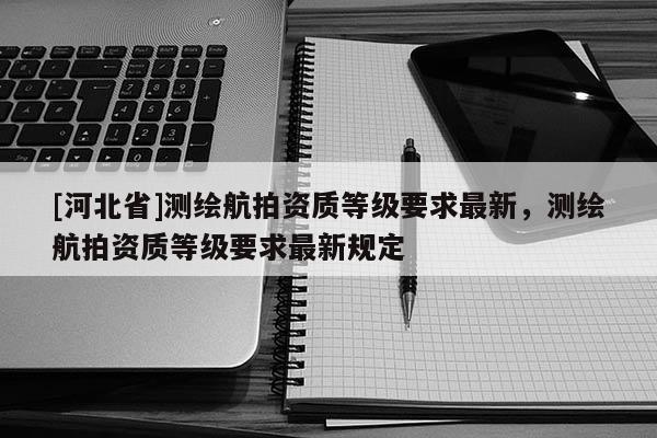[河北省]測繪航拍資質(zhì)等級要求最新，測繪航拍資質(zhì)等級要求最新規(guī)定
