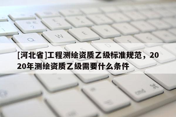 [河北省]工程測繪資質(zhì)乙級標準規(guī)范，2020年測繪資質(zhì)乙級需要什么條件