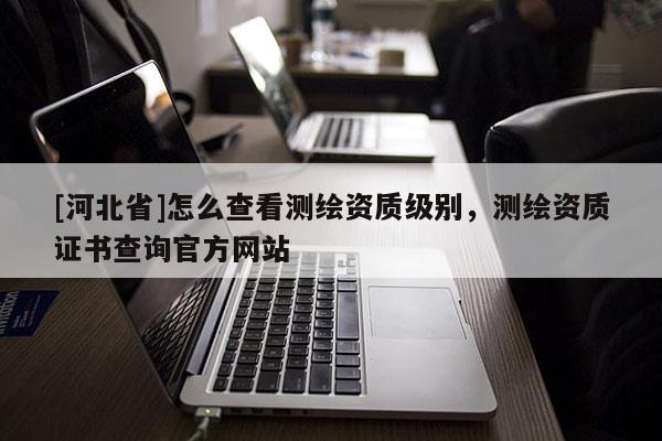[河北省]怎么查看測繪資質(zhì)級別，測繪資質(zhì)證書查詢官方網(wǎng)站