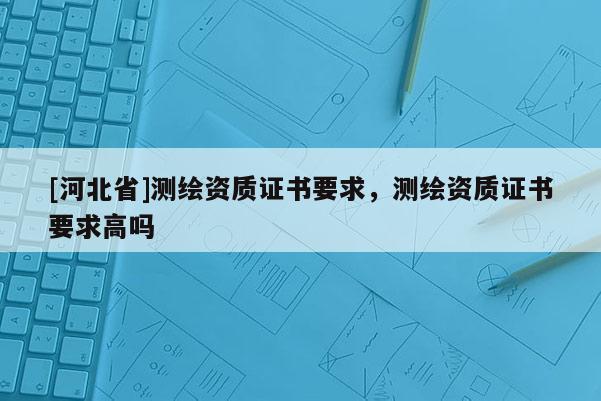 [河北省]測繪資質(zhì)證書要求，測繪資質(zhì)證書要求高嗎