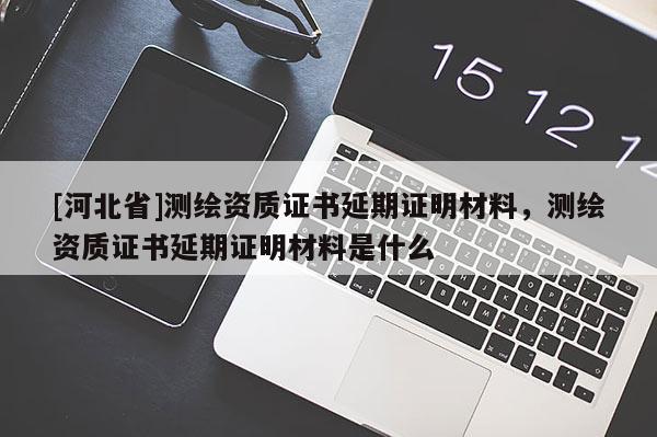 [河北省]測繪資質(zhì)證書延期證明材料，測繪資質(zhì)證書延期證明材料是什么
