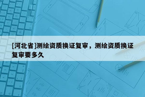 [河北省]測繪資質(zhì)換證復(fù)審，測繪資質(zhì)換證復(fù)審要多久