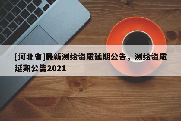 [河北省]最新測繪資質(zhì)延期公告，測繪資質(zhì)延期公告2021