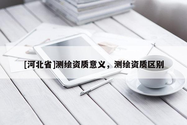 [河北省]測(cè)繪資質(zhì)意義，測(cè)繪資質(zhì)區(qū)別