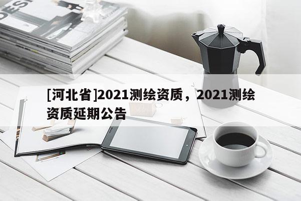 [河北省]2021測繪資質(zhì)，2021測繪資質(zhì)延期公告