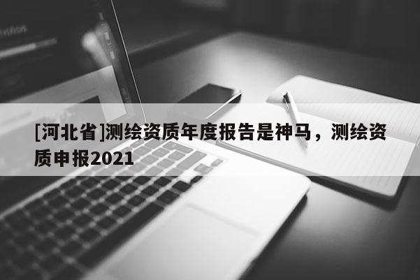 [河北省]測繪資質(zhì)年度報告是神馬，測繪資質(zhì)申報2021