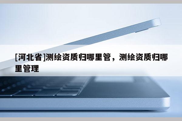 [河北省]測繪資質(zhì)歸哪里管，測繪資質(zhì)歸哪里管理