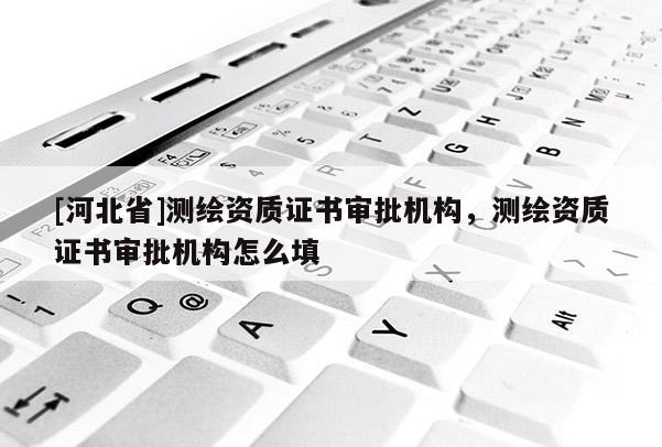 [河北省]測繪資質證書審批機構，測繪資質證書審批機構怎么填