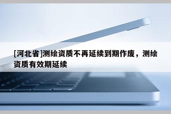 [河北省]測(cè)繪資質(zhì)不再延續(xù)到期作廢，測(cè)繪資質(zhì)有效期延續(xù)