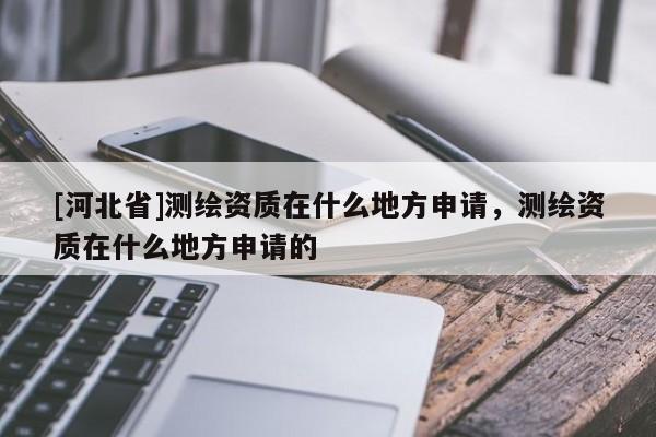 [河北省]測繪資質在什么地方申請，測繪資質在什么地方申請的