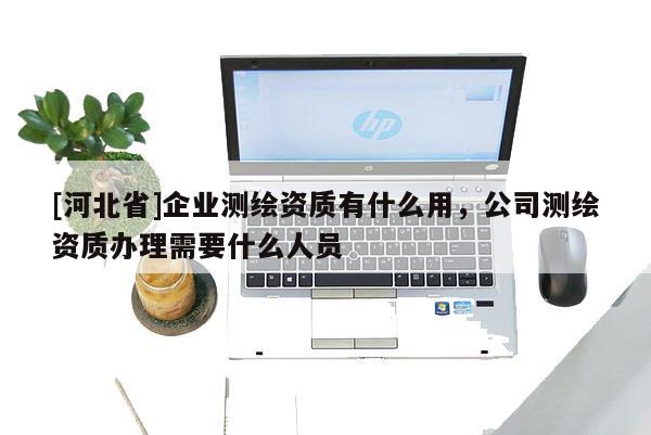 [河北省]企業(yè)測繪資質(zhì)有什么用，公司測繪資質(zhì)辦理需要什么人員