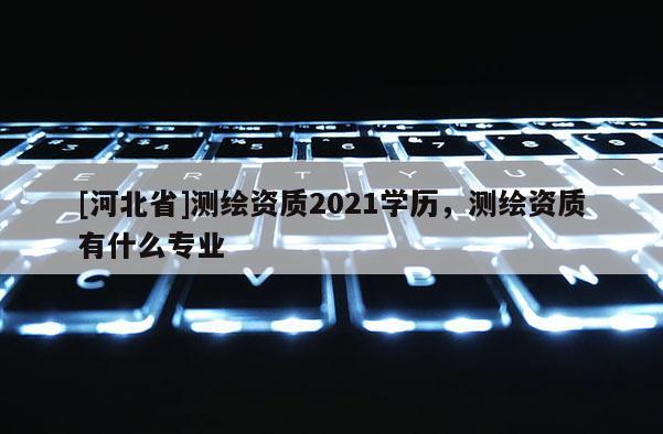 [河北省]測(cè)繪資質(zhì)2021學(xué)歷，測(cè)繪資質(zhì)有什么專業(yè)