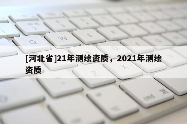 [河北省]21年測繪資質(zhì)，2021年測繪資質(zhì)