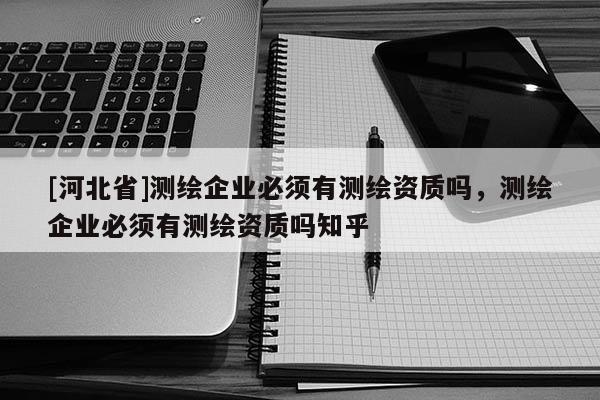 [河北省]測繪企業(yè)必須有測繪資質(zhì)嗎，測繪企業(yè)必須有測繪資質(zhì)嗎知乎