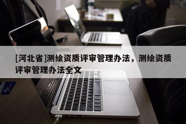 [河北省]測(cè)繪資質(zhì)評(píng)審管理辦法，測(cè)繪資質(zhì)評(píng)審管理辦法全文