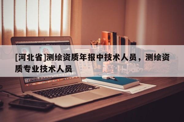 [河北省]測繪資質(zhì)年報中技術(shù)人員，測繪資質(zhì)專業(yè)技術(shù)人員