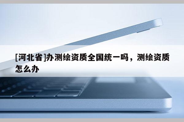 [河北省]辦測(cè)繪資質(zhì)全國(guó)統(tǒng)一嗎，測(cè)繪資質(zhì)怎么辦