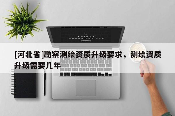 [河北省]勘察測(cè)繪資質(zhì)升級(jí)要求，測(cè)繪資質(zhì)升級(jí)需要幾年