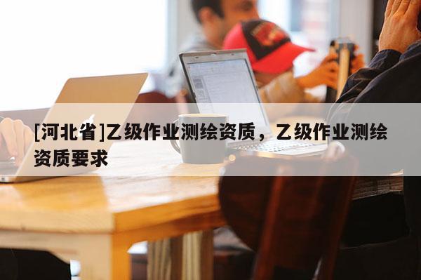 [河北省]乙級作業(yè)測繪資質，乙級作業(yè)測繪資質要求