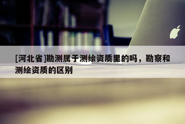 [河北省]勘測屬于測繪資質(zhì)里的嗎，勘察和測繪資質(zhì)的區(qū)別