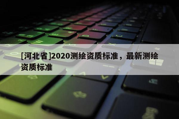 [河北省]2020測繪資質(zhì)標(biāo)準(zhǔn)，最新測繪資質(zhì)標(biāo)準(zhǔn)