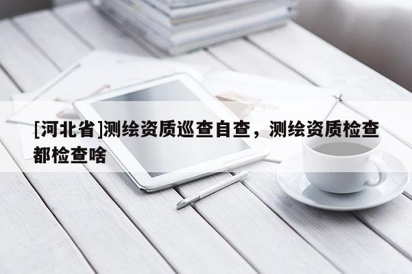 [河北省]測繪資質巡查自查，測繪資質檢查都檢查啥