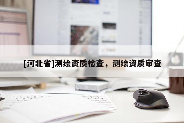 [河北省]測繪資質(zhì)檢查，測繪資質(zhì)審查