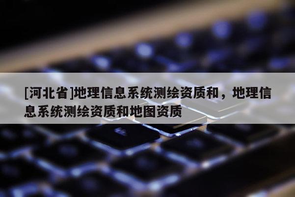[河北省]地理信息系統(tǒng)測繪資質(zhì)和，地理信息系統(tǒng)測繪資質(zhì)和地圖資質(zhì)