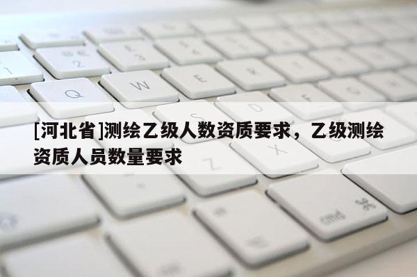 [河北省]測繪乙級人數(shù)資質(zhì)要求，乙級測繪資質(zhì)人員數(shù)量要求