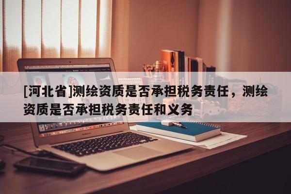 [河北省]測繪資質(zhì)是否承擔稅務(wù)責任，測繪資質(zhì)是否承擔稅務(wù)責任和義務(wù)